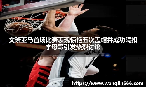 文班亚马首场比赛表现惊艳五次盖帽并成功隔扣字母哥引发热烈讨论